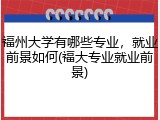 福州大学有哪些专业，就业前景如何(福大专业就业前景)