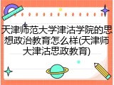 天津师范大学津沽学院的思想政治教育怎么样(天津师大津沽思政教育)