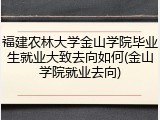福建农林大学金山学院毕业生就业大致去向如何(金山学院就业去向)