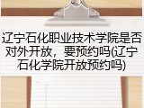 辽宁石化职业技术学院是否对外开放，要预约吗(辽宁石化学院开放预约吗)