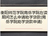 衡阳师范学院南岳学院在读期间怎么申请助学贷款(南岳学院助学贷款申请)