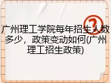 广州理工学院每年招生人数多少，政策变动如何(广州理工招生政策)