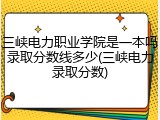三峡电力职业学院是一本吗录取分数线多少(三峡电力录取分数)