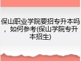 保山职业学院要招专升本吗，如何参考(保山学院专升本招生)