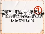 辽河石油职业技术学院专业开设有哪些,特色在哪(辽河职院专业特色)