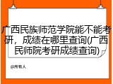 广西民族师范学院能不能考研，成绩在哪里查询(广西民师院考研成绩查询)