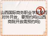 山西国际商务职业学院是否对外开放，要预约吗(山西商院开放需预约吗)