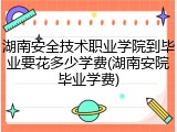 湖南安全技术职业学院到毕业要花多少学费(湖南安院毕业学费)