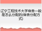 辽宁工程技术大学宿舍一般是怎么分配的(宿舍分配方式)