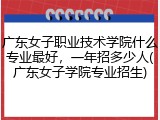 广东女子职业技术学院什么专业最好，一年招多少人(广东女子学院专业招生)