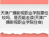 天津广播影视职业学院要住校吗，是否能走读(天津广播影视职业学院住宿)