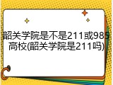 韶关学院是不是211或985高校(韶关学院是211吗)