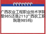 广西农业工程职业技术学院是985还是211(广西农工职院是985吗)