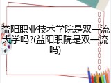 益阳职业技术学院是双一流大学吗?(益阳职院是双一流吗)