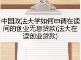 中国政法大学如何申请在读间的创业无息贷款(法大在读创业贷款)
