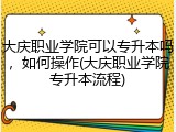 大庆职业学院可以专升本吗，如何操作(大庆职业学院专升本流程)