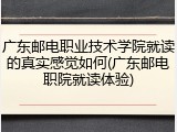 广东邮电职业技术学院就读的真实感觉如何(广东邮电职院就读体验)