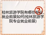 桂林旅游学院有哪些专业，就业前景如何(桂林旅游学院专业就业前景)