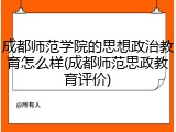 成都师范学院的思想政治教育怎么样(成都师范思政教育评价)