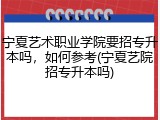 宁夏艺术职业学院要招专升本吗，如何参考(宁夏艺院招专升本吗)