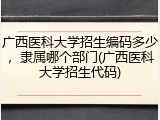 广西医科大学招生编码多少，隶属哪个部门(广西医科大学招生代码)