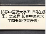 长春中医药大学图书馆在哪里，怎么样(长春中医药大学图书馆位置评价)