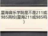 星海音乐学院是不是211或985高校(星海211或985吗)