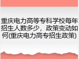 重庆电力高等专科学校每年招生人数多少，政策变动如何(重庆电力高专招生政策)