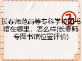 长春师范高等专科学校图书馆在哪里，怎么样(长春师专图书馆位置评价)
