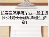 长春建筑学院毕业一般工资多少钱(长春建筑毕业生薪资)