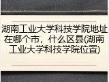 湖南工业大学科技学院地址在哪个市，什么区县(湖南工业大学科技学院位置)