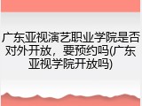 广东亚视演艺职业学院是否对外开放，要预约吗(广东亚视学院开放吗)