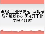 黑龙江工业学院是一本吗录取分数线多少(黑龙江工业学院分数线)