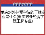 重庆对外经贸学院的王牌专业是什么(重庆对外经贸学院王牌专业)