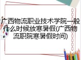 广西物流职业技术学院一般什么时候放寒暑假(广西物流职院寒暑假时间)