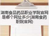 湖南食品药品职业学院官网是哪个网址多少(湖南食药职院官网)