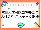 常州大学可以自考去读吗，为什么(常州大学自考条件)