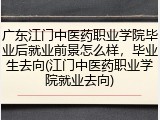 广东江门中医药职业学院毕业后就业前景怎么样，毕业生去向(江门中医药职业学院就业去向)