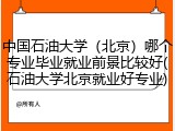 中国石油大学（北京）哪个专业毕业就业前景比较好(石油大学北京就业好专业)