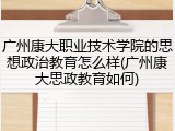 广州康大职业技术学院的思想政治教育怎么样(广州康大思政教育如何)