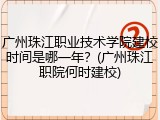广州珠江职业技术学院建校时间是哪一年？(广州珠江职院何时建校)