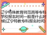 辽宁特殊教育师范高等专科学校报名时间一般是什么时候(辽宁特教专科报名时间)