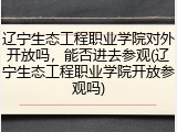 辽宁生态工程职业学院对外开放吗，能否进去参观(辽宁生态工程职业学院开放参观吗)
