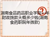 湖南食品药品职业学院一年财政拨款大概多少钱(湖南食药职院年拨款)