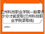 兰州科技职业学院一般要多少分才能录取(兰州科技职业学院录取线)