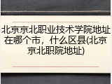 北京京北职业技术学院地址在哪个市，什么区县(北京京北职院地址)
