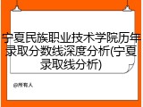 宁夏民族职业技术学院历年录取分数线深度分析(宁夏录取线分析)