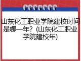 山东化工职业学院建校时间是哪一年？(山东化工职业学院建校年)