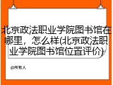 北京政法职业学院图书馆在哪里，怎么样(北京政法职业学院图书馆位置评价)