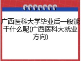 广西医科大学毕业后一般能干什么呢(广西医科大就业方向)